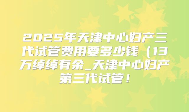 2025年天津中心妇产三代试管费用要多少钱（13万绰绰有余_天津中心妇产第三代试管！