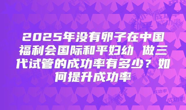 2025年没有卵子在中国福利会国际和平妇幼 做三代试管的成功率有多少？如何提升成功率