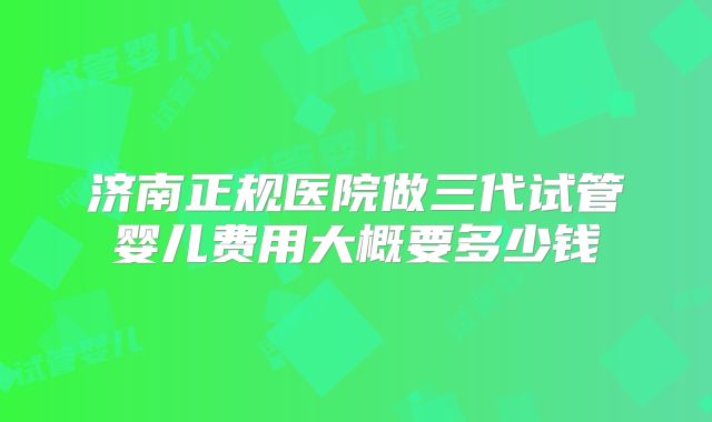 济南正规医院做三代试管婴儿费用大概要多少钱