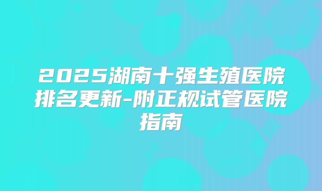 2025湖南十强生殖医院排名更新-附正规试管医院指南