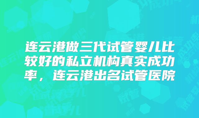 连云港做三代试管婴儿比较好的私立机构真实成功率，连云港出名试管医院