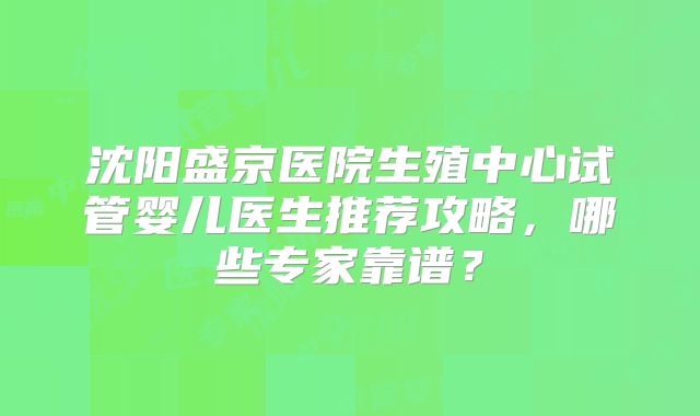 沈阳盛京医院生殖中心试管婴儿医生推荐攻略，哪些专家靠谱？