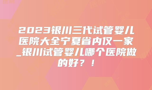 2023银川三代试管婴儿医院大全宁夏省内仅一家_银川试管婴儿哪个医院做的好？！