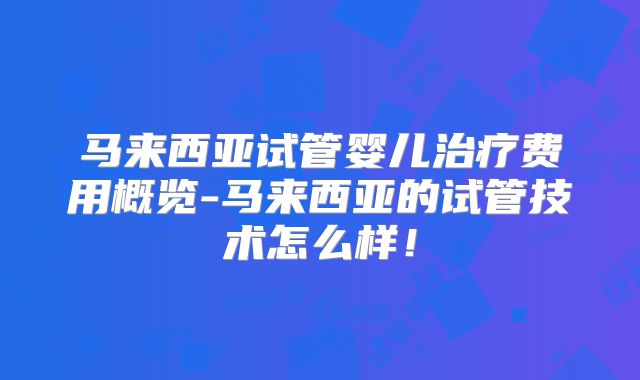 马来西亚试管婴儿治疗费用概览-马来西亚的试管技术怎么样！