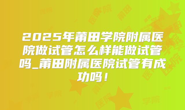 2025年莆田学院附属医院做试管怎么样能做试管吗_莆田附属医院试管有成功吗！