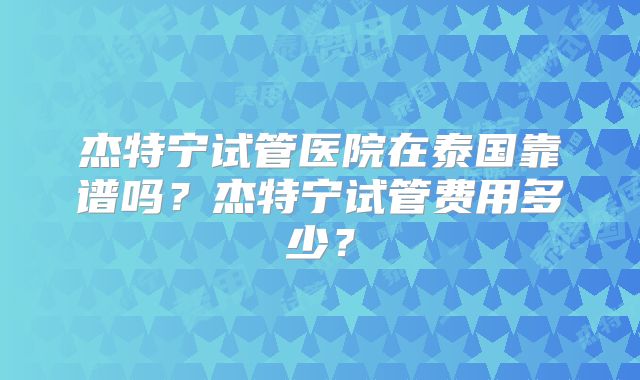 杰特宁试管医院在泰国靠谱吗？杰特宁试管费用多少？