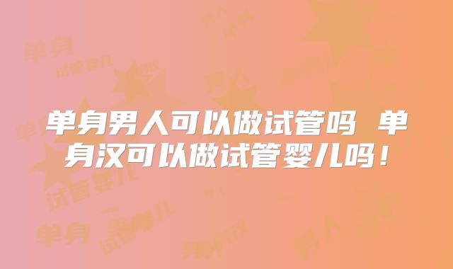 单身男人可以做试管吗 单身汉可以做试管婴儿吗！