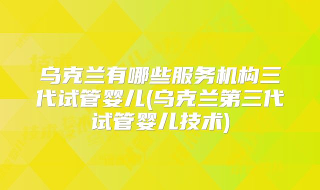 乌克兰有哪些服务机构三代试管婴儿(乌克兰第三代试管婴儿技术)