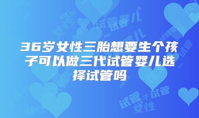 36岁女性三胎想要生个孩子可以做三代试管婴儿选择试管吗