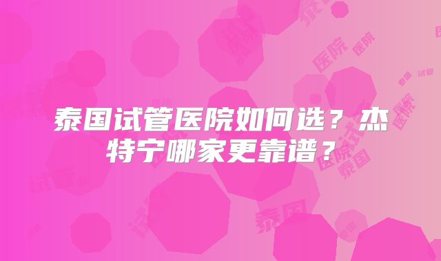 泰国试管医院如何选？杰特宁哪家更靠谱？