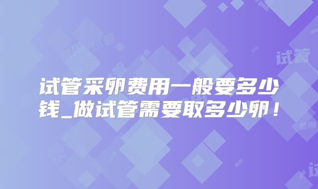 试管采卵费用一般要多少钱_做试管需要取多少卵!