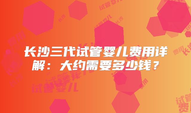 长沙三代试管婴儿费用详解：大约需要多少钱？