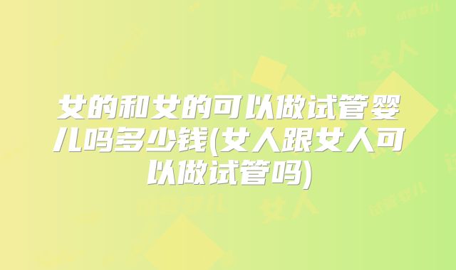女的和女的可以做试管婴儿吗多少钱(女人跟女人可以做试管吗)