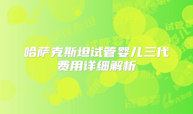 哈萨克斯坦试管婴儿三代费用详细解析