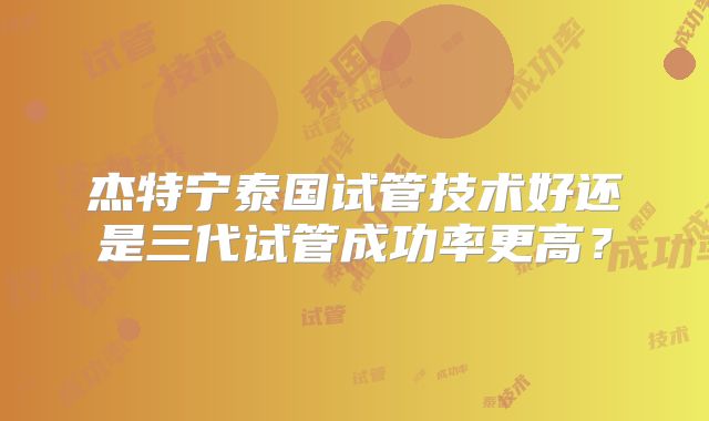 杰特宁泰国试管技术好还是三代试管成功率更高？