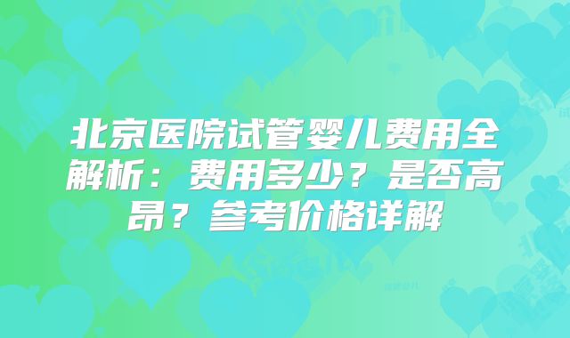 北京医院试管婴儿费用全解析：费用多少？是否高昂？参考价格详解