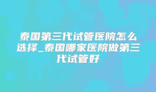 泰国第三代试管医院怎么选择_泰国哪家医院做第三代试管好