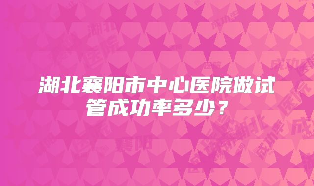 湖北襄阳市中心医院做试管成功率多少?