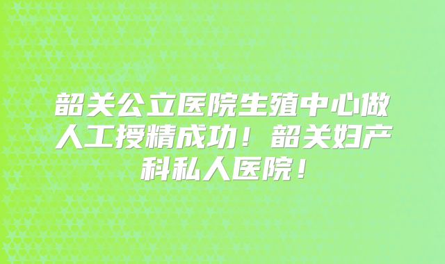 韶关公立医院生殖中心做人工授精成功!韶关妇产科私人医院!