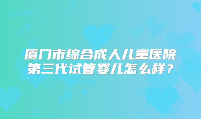 厦门市综合成人儿童医院第三代试管婴儿怎么样？