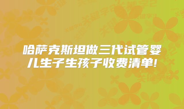 哈萨克斯坦做三代试管婴儿生子生孩子收费清单!