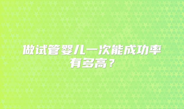 做试管婴儿一次能成功率有多高?