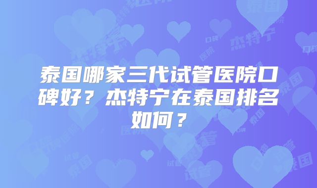 泰国哪家三代试管医院口碑好？杰特宁在泰国排名如何？