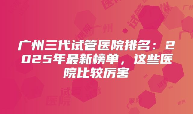 广州三代试管医院排名：2025年最新榜单，这些医院比较厉害