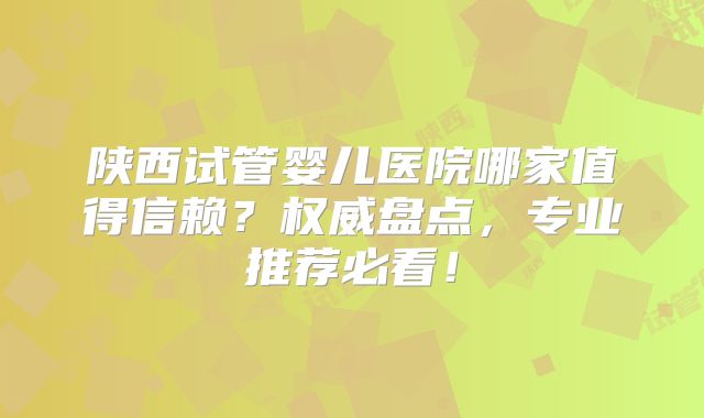 陕西试管婴儿医院哪家值得信赖？权威盘点，专业推荐必看！
