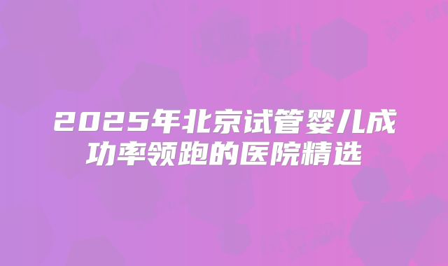 2025年北京试管婴儿成功率领跑的医院精选