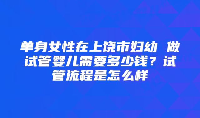 单身女性在上饶市妇幼 做试管婴儿需要多少钱?试管流程是怎么样