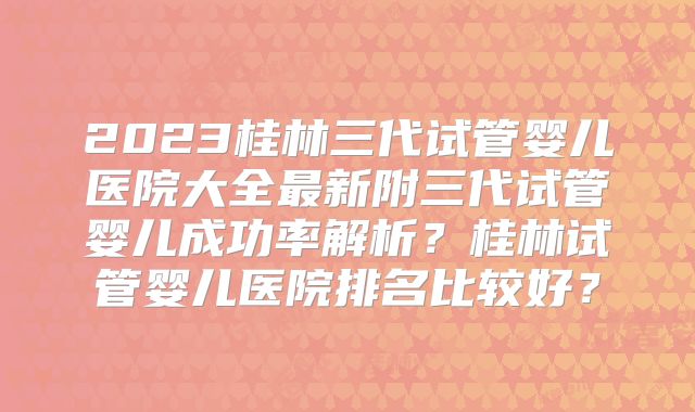 2023桂林三代试管婴儿医院大全最新附三代试管婴儿成功率解析?桂林试管婴儿医院排名比较好?