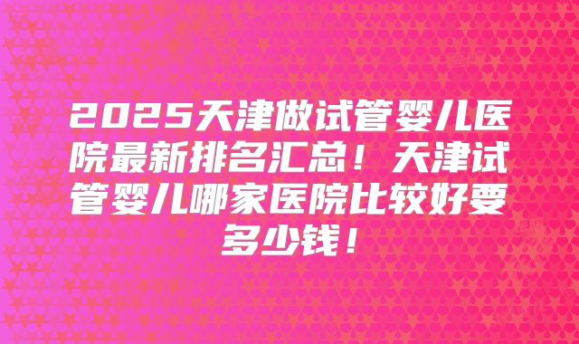 2025天津做试管婴儿医院最新排名汇总!天津试管婴儿哪家医院比较好要多少钱!