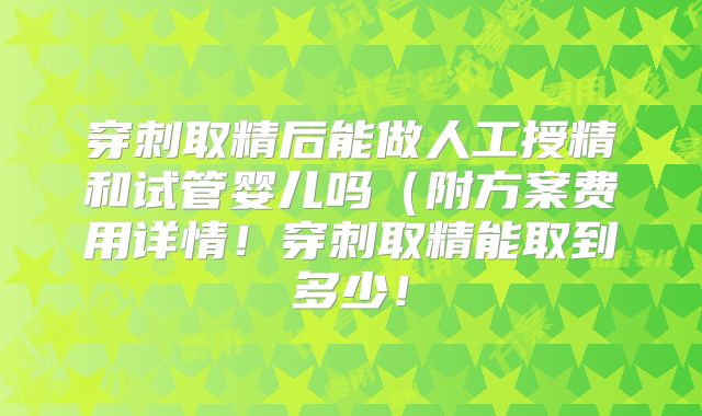 穿刺取精后能做人工授精和试管婴儿吗(附方案费用详情!穿刺取精能取到多少!