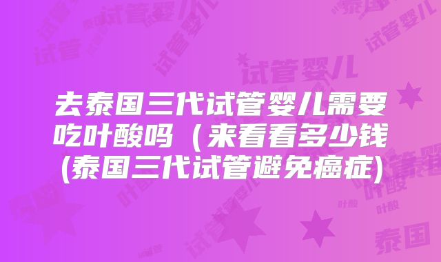 去泰国三代试管婴儿需要吃叶酸吗（来看看多少钱(泰国三代试管避免癌症)