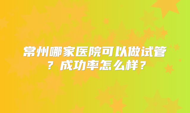 常州哪家医院可以做试管?成功率怎么样?