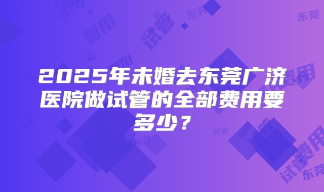 2025年未婚去东莞广济医院做试管的全部费用要多少？