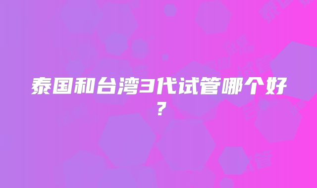 泰国和台湾3代试管哪个好？