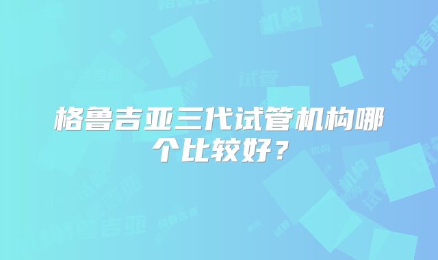 格鲁吉亚三代试管机构哪个比较好?