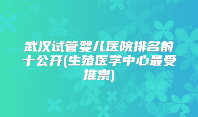 武汉试管婴儿医院排名前十公开(生殖医学中心最受推崇)