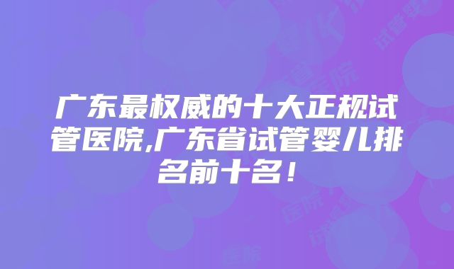 广东最权威的十大正规试管医院,广东省试管婴儿排名前十名！