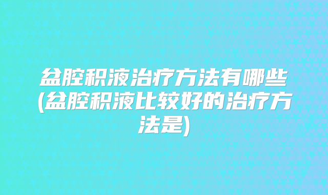 盆腔积液治疗方法有哪些(盆腔积液比较好的治疗方法是)