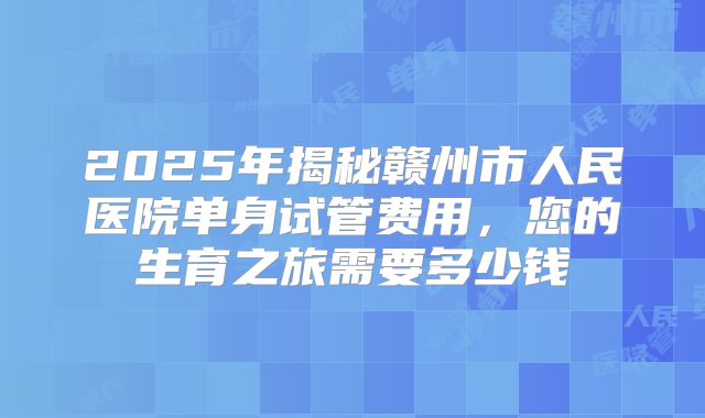 2025年揭秘赣州市人民医院单身试管费用,您的生育之旅需要多少钱
