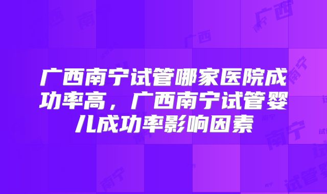 广西南宁试管哪家医院成功率高，广西南宁试管婴儿成功率影响因素