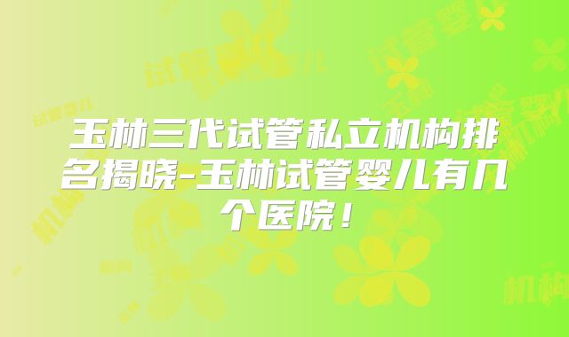 玉林三代试管私立机构排名揭晓-玉林试管婴儿有几个医院!
