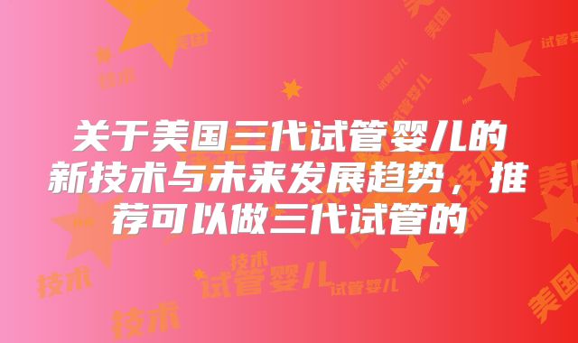 关于美国三代试管婴儿的新技术与未来发展趋势，推荐可以做三代试管的