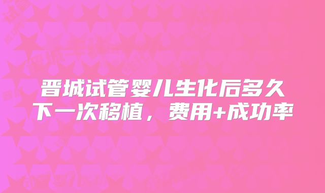 晋城试管婴儿生化后多久下一次移植，费用+成功率