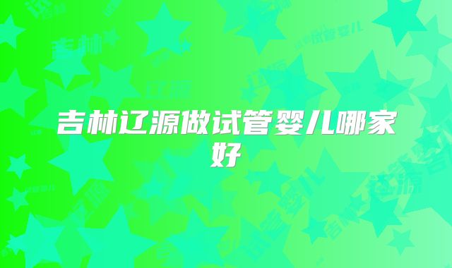 吉林辽源做试管婴儿哪家好