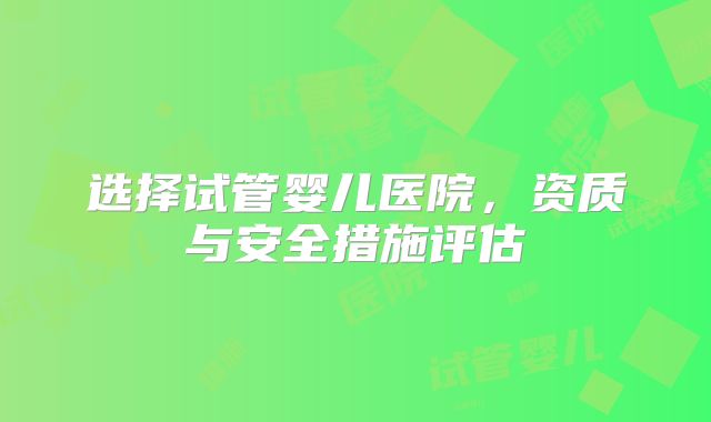 选择试管婴儿医院,资质与安全措施评估