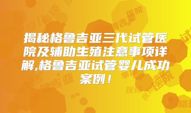 揭秘格鲁吉亚三代试管医院及辅助生殖注意事项详解,格鲁吉亚试管婴儿成功案例！